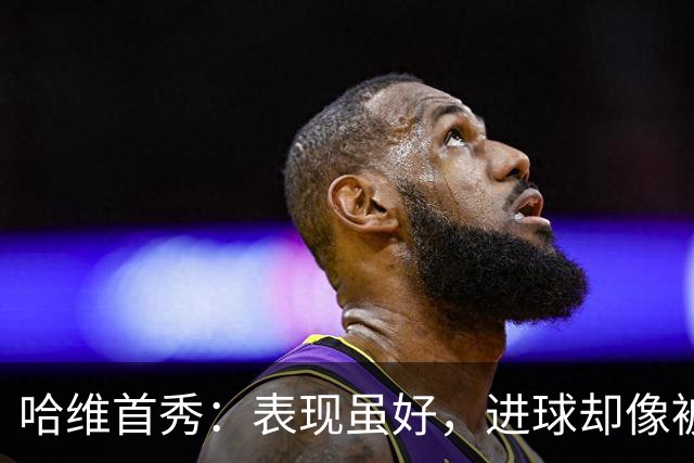 哈维首秀：表现虽好，进球却像被藏了起来